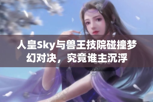 人皇Sky与兽王技院碰撞梦幻对决，究竟谁主沉浮