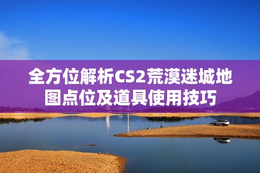 全方位解析CS2荒漠迷城地图点位及道具使用技巧