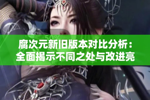 腐次元新旧版本对比分析：全面揭示不同之处与改进亮点