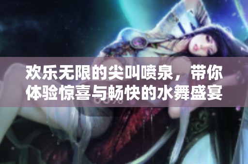 欢乐无限的尖叫喷泉，带你体验惊喜与畅快的水舞盛宴