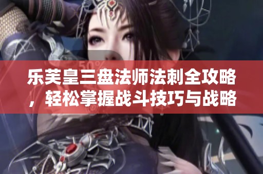 乐芙皇三盘法师法刺全攻略，轻松掌握战斗技巧与战略