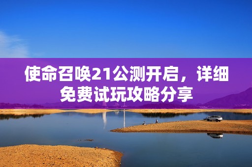 使命召唤21公测开启，详细免费试玩攻略分享