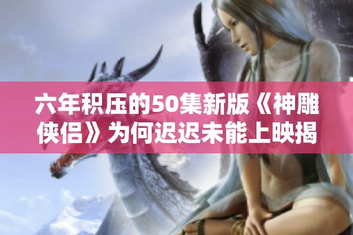 六年积压的50集新版《神雕侠侣》为何迟迟未能上映揭秘