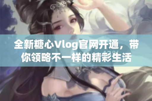 全新糖心Vlog官网开通，带你领略不一样的精彩生活