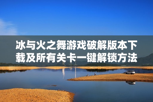 冰与火之舞游戏破解版本下载及所有关卡一键解锁方法分享