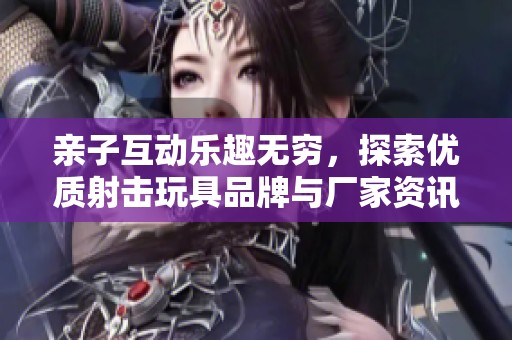 亲子互动乐趣无穷，探索优质射击玩具品牌与厂家资讯