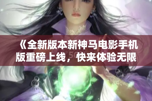 《全新版本新神马电影手机版重磅上线，快来体验无限精彩》