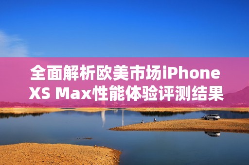 全面解析欧美市场iPhone XS Max性能体验评测结果