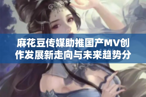 麻花豆传媒助推国产MV创作发展新走向与未来趋势分析