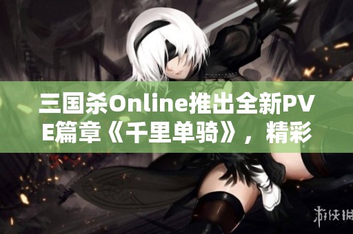 三国杀Online推出全新PVE篇章《千里单骑》，精彩不容错过！