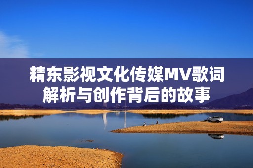 精东影视文化传媒MV歌词解析与创作背后的故事