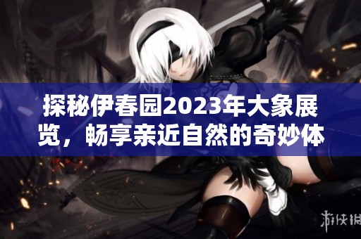 探秘伊春园2023年大象展览，畅享亲近自然的奇妙体验