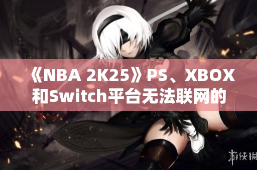 《NBA 2K25》PS、XBOX和Switch平台无法联网的原因分析与解决建议