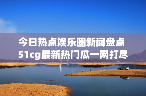 今日热点娱乐圈新闻盘点 51cg最新热门瓜一网打尽