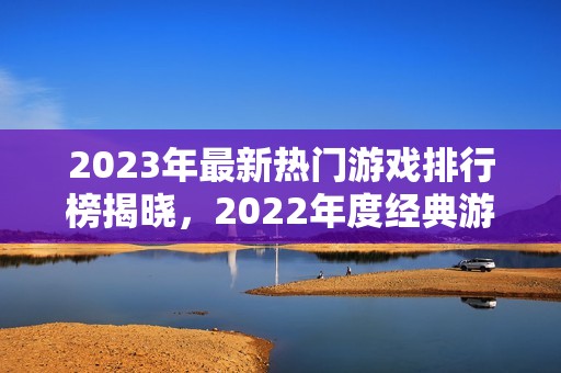 2023年最新热门游戏排行榜揭晓，2022年度经典游戏回顾与对比