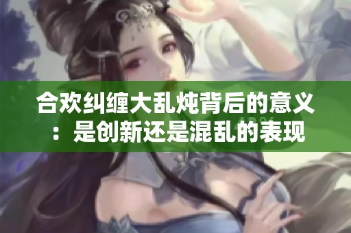 合欢纠缠大乱炖背后的意义：是创新还是混乱的表现