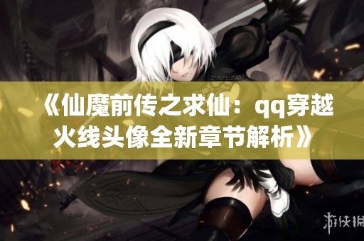 《仙魔前传之求仙：qq穿越火线头像全新章节解析》