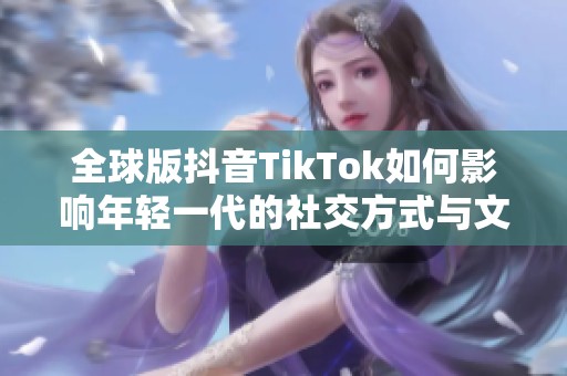 全球版抖音TikTok如何影响年轻一代的社交方式与文化潮流