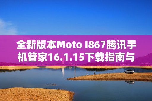 全新版本Moto I867腾讯手机管家16.1.15下载指南与使用体验分享