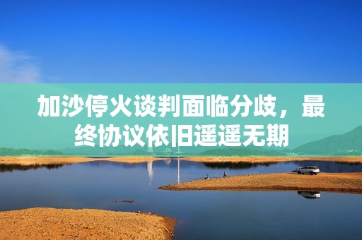 加沙停火谈判面临分歧，最终协议依旧遥遥无期