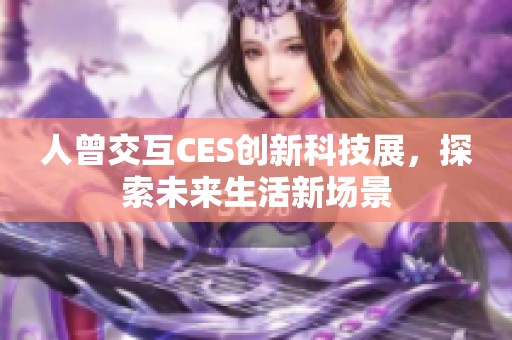 人曾交互CES创新科技展，探索未来生活新场景