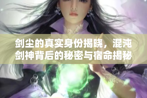 剑尘的真实身份揭晓，混沌剑神背后的秘密与宿命揭秘