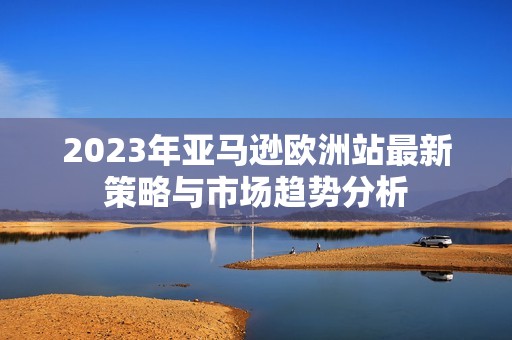 2023年亚马逊欧洲站最新策略与市场趋势分析