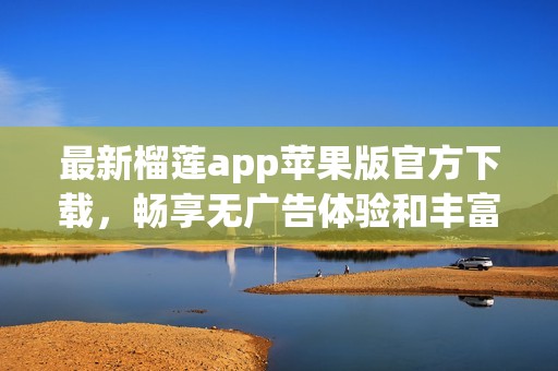 最新榴莲app苹果版官方下载，畅享无广告体验和丰富内容