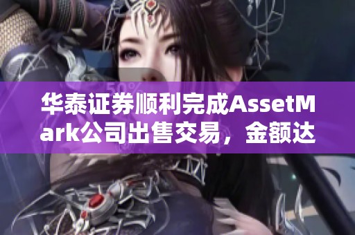 华泰证券顺利完成AssetMark公司出售交易，金额达到17.93亿美元