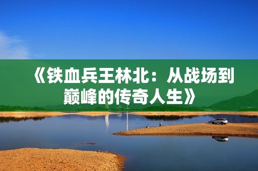 《铁血兵王林北：从战场到巅峰的传奇人生》