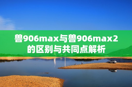 兽906max与兽906max2的区别与共同点解析