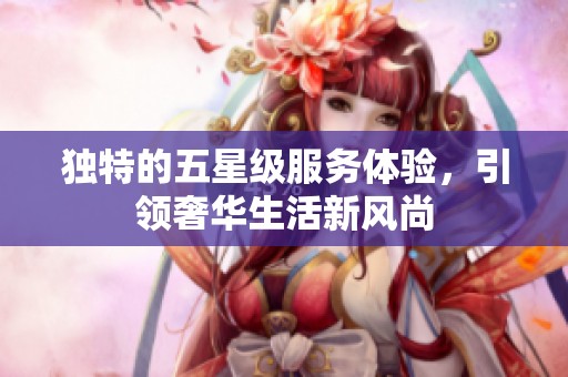 独特的五星级服务体验，引领奢华生活新风尚