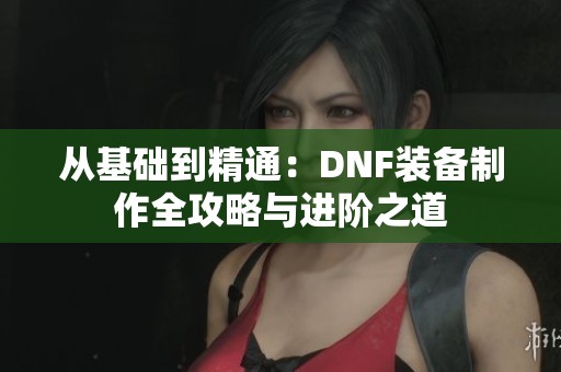 从基础到精通：DNF装备制作全攻略与进阶之道