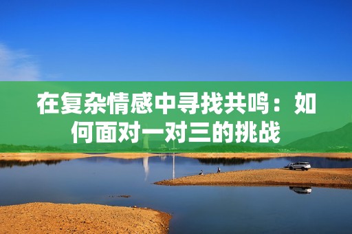 在复杂情感中寻找共鸣：如何面对一对三的挑战