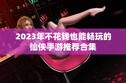 2023年不花钱也能畅玩的仙侠手游推荐合集