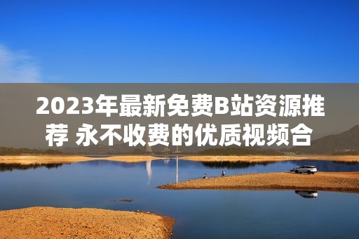 2023年最新免费B站资源推荐 永不收费的优质视频合集