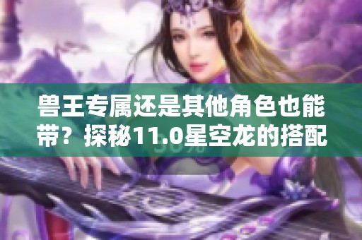 兽王专属还是其他角色也能带？探秘11.0星空龙的搭配攻略