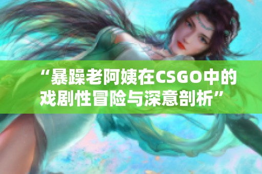 “暴躁老阿姨在CSGO中的戏剧性冒险与深意剖析”