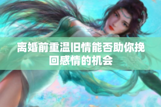 离婚前重温旧情能否助你挽回感情的机会