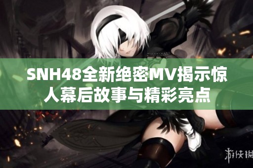 SNH48全新绝密MV揭示惊人幕后故事与精彩亮点