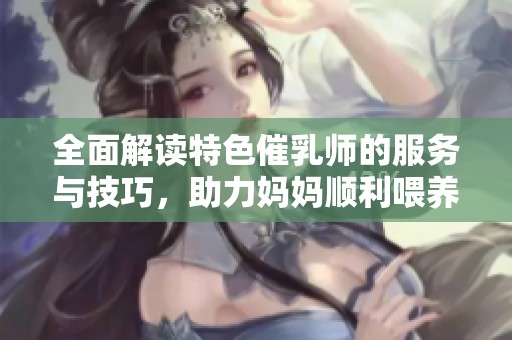 全面解读特色催乳师的服务与技巧，助力妈妈顺利喂养