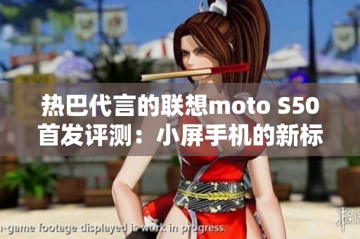 热巴代言的联想moto S50首发评测：小屏手机的新标杆全能魅力