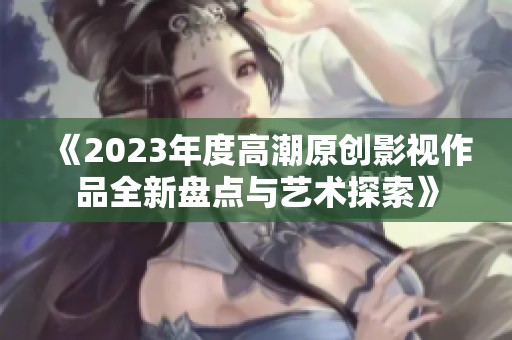 《2023年度高潮原创影视作品全新盘点与艺术探索》