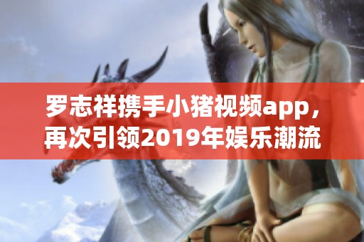 罗志祥携手小猪视频app，再次引领2019年娱乐潮流