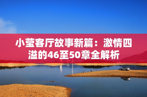 小莹客厅故事新篇：激情四溢的46至50章全解析