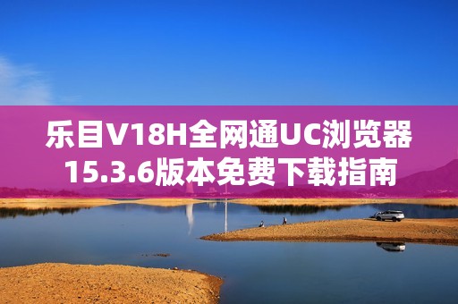 乐目V18H全网通UC浏览器15.3.6版本免费下载指南