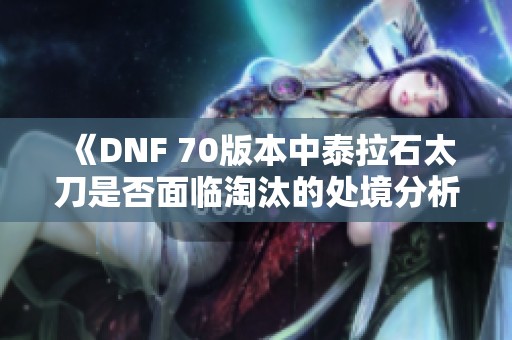 《DNF 70版本中泰拉石太刀是否面临淘汰的处境分析》