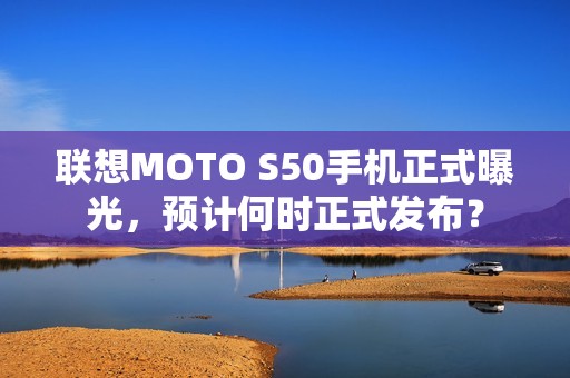 联想MOTO S50手机正式曝光，预计何时正式发布？