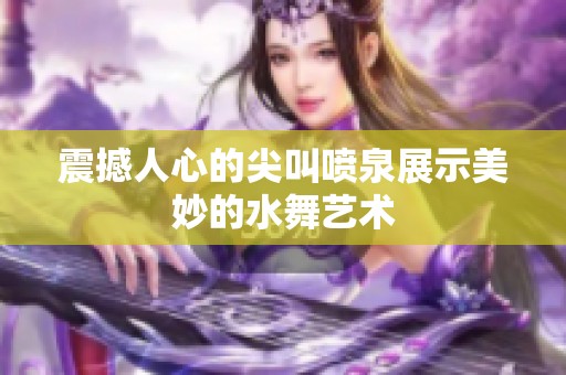 震撼人心的尖叫喷泉展示美妙的水舞艺术