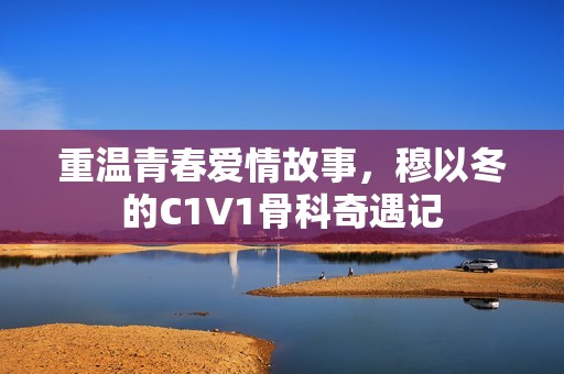 重温青春爱情故事，穆以冬的C1V1骨科奇遇记